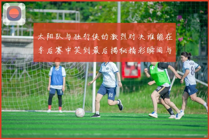 太阳队与独行侠的激烈对决谁能在季后赛中笑到最后揭秘精彩瞬间与战术较量
