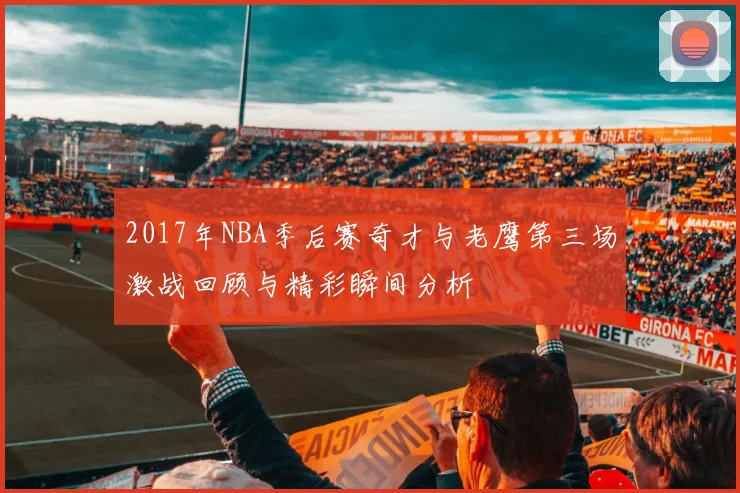 2017年NBA季后赛奇才与老鹰第三场激战回顾与精彩瞬间分析