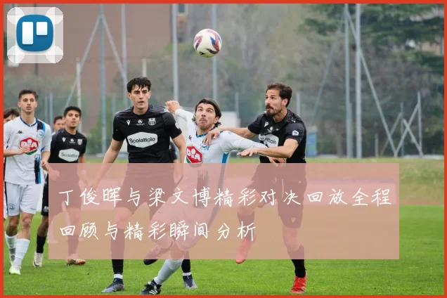 丁俊晖与梁文博精彩对决回放全程回顾与精彩瞬间分析
