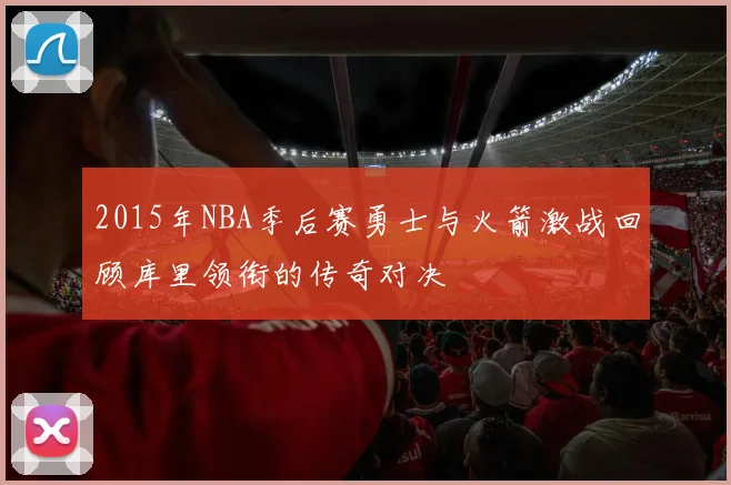 2015年NBA季后赛勇士与火箭激战回顾库里领衔的传奇对决