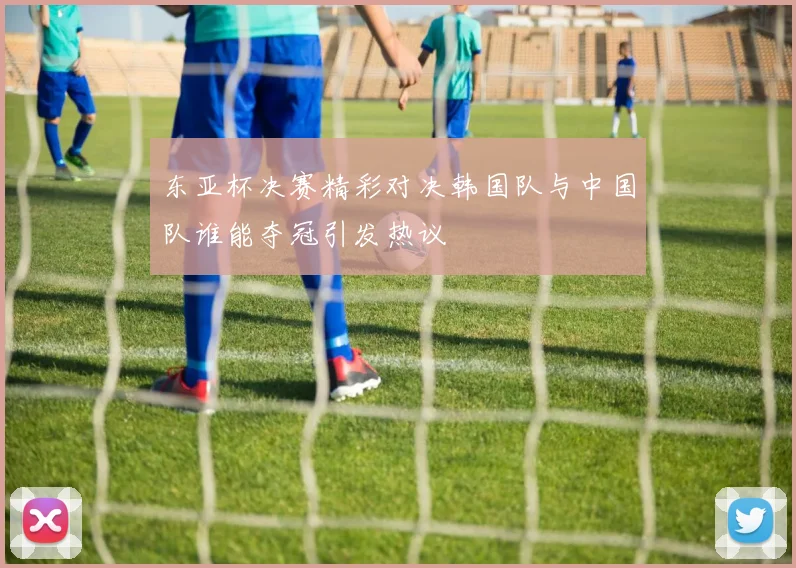 东亚杯决赛精彩对决韩国队与中国队谁能夺冠引发热议