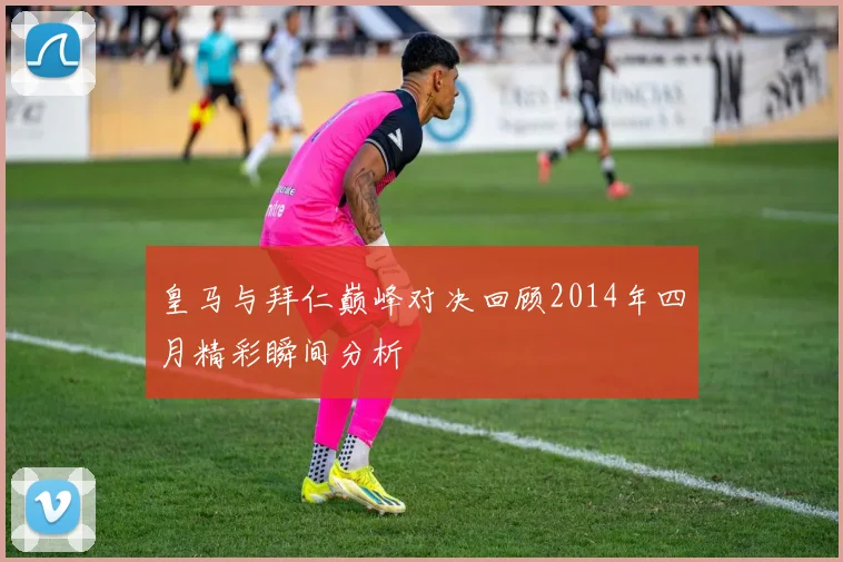 皇马与拜仁巅峰对决回顾2014年四月精彩瞬间分析