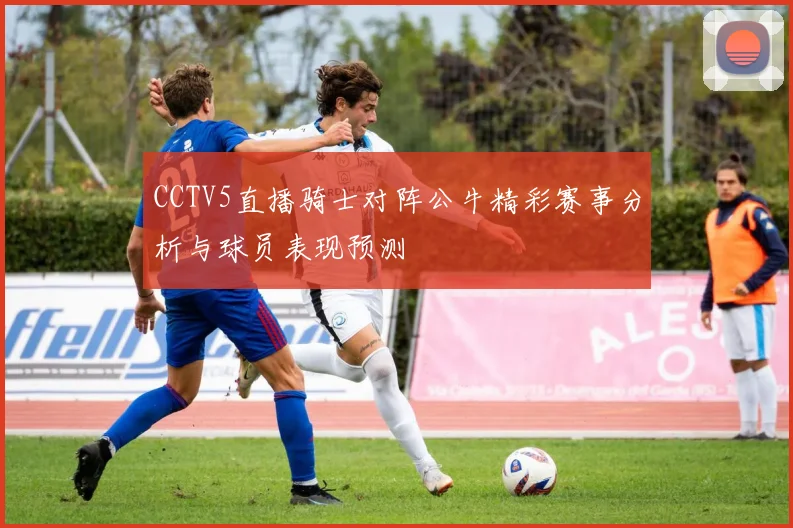 CCTV5直播骑士对阵公牛精彩赛事分析与球员表现预测