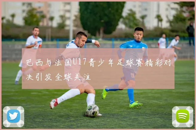 巴西与法国U17青少年足球赛精彩对决引发全球关注