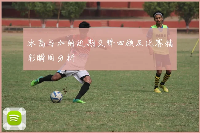 冰岛与加纳近期交锋回顾及比赛精彩瞬间分析