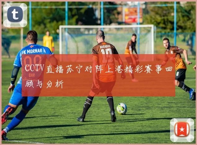 CCTV直播苏宁对阵上港精彩赛事回顾与分析